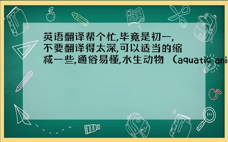 英语翻译帮个忙,毕竟是初一,不要翻译得太深,可以适当的缩减一些,通俗易懂,水生动物 （aquatic animal 在水