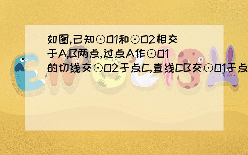 如图,已知⊙O1和⊙O2相交于A,B两点,过点A作⊙O1的切线交⊙O2于点C,直线CB交⊙O1于点D,89