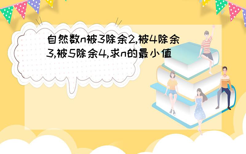 自然数n被3除余2,被4除余3,被5除余4,求n的最小值