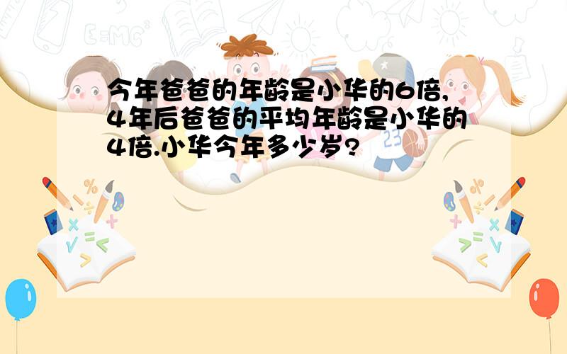 今年爸爸的年龄是小华的6倍,4年后爸爸的平均年龄是小华的4倍.小华今年多少岁?