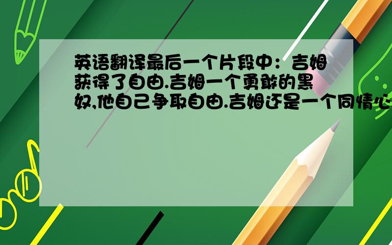 英语翻译最后一个片段中：吉姆获得了自由.吉姆一个勇敢的黑奴,他自己争取自由.吉姆还是一个同情心的黑奴,为了照顾受伤的汤姆