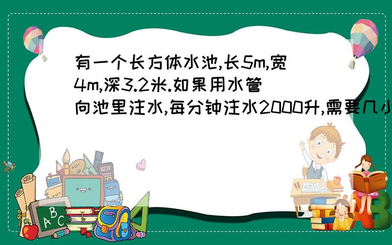 有一个长方体水池,长5m,宽4m,深3.2米.如果用水管向池里注水,每分钟注水2000升,需要几小时才能将这个水池注