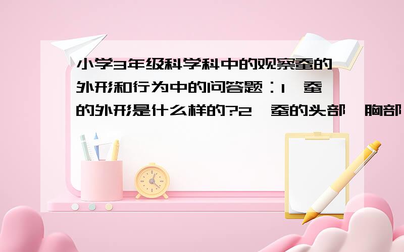 小学3年级科学科中的观察蚕的外形和行为中的问答题：1,蚕的外形是什么样的?2,蚕的头部、胸部、腹部、足是什么样的?3,蚕