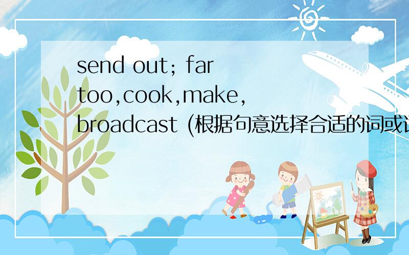 send out; far too,cook,make,broadcast (根据句意选择合适的词或词组,并用其适当形式