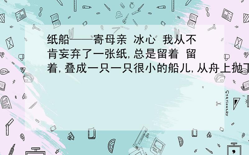 纸船——寄母亲 冰心 我从不肯妄弃了一张纸,总是留着 留着,叠成一只一只很小的船儿,从舟上抛下在海里.有的被天风吹卷到舟