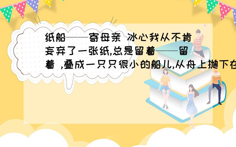 纸船——寄母亲 冰心我从不肯妄弃了一张纸,总是留着——留着 ,叠成一只只很小的船儿,从舟上抛下在海里.有的被天风吹卷到舟