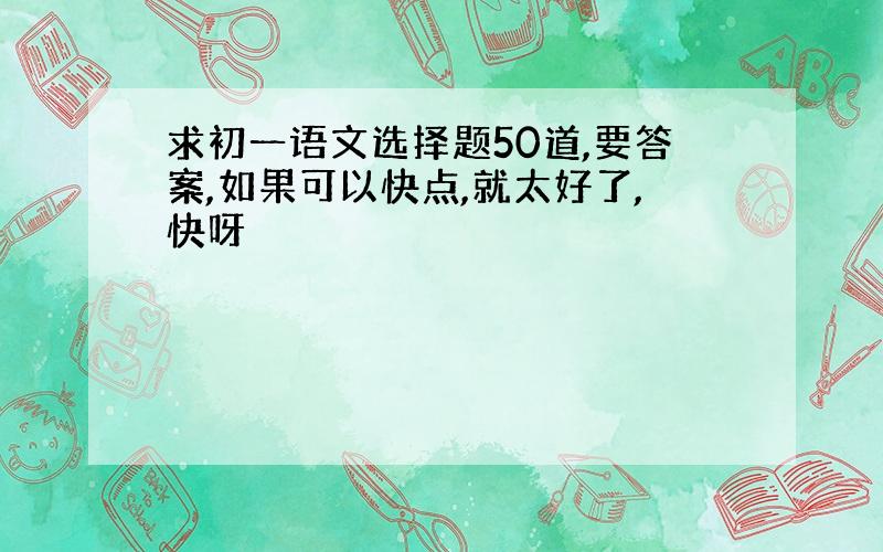 求初一语文选择题50道,要答案,如果可以快点,就太好了,快呀