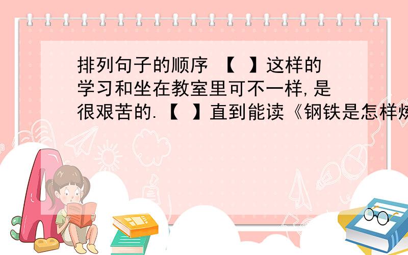 排列句子的顺序 【 】这样的学习和坐在教室里可不一样,是很艰苦的.【 】直到能读《钢铁是怎样炼成的》《我的大学》这样厚厚