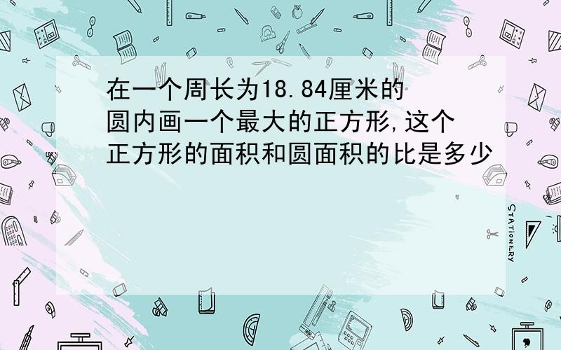 在一个周长为18.84厘米的圆内画一个最大的正方形,这个正方形的面积和圆面积的比是多少