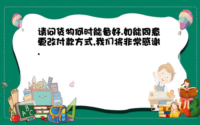 请问货物何时能备好.如能同意更改付款方式,我们将非常感谢.