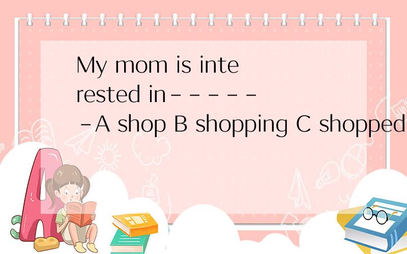 My mom is interested in------A shop B shopping C shopped