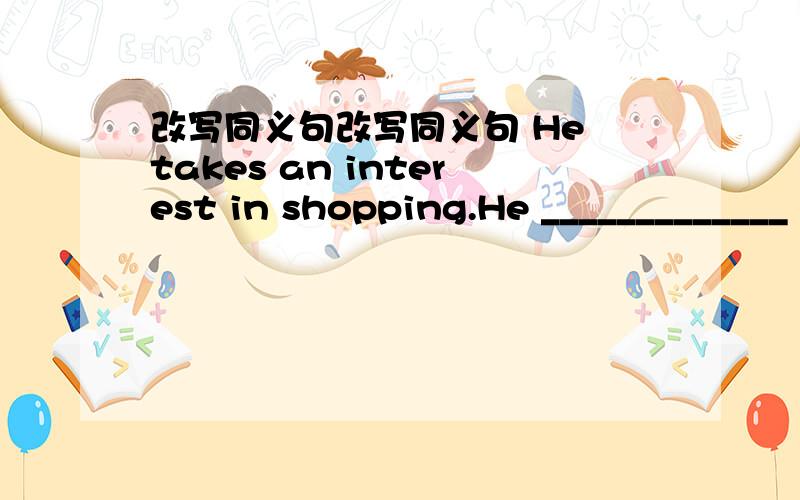 改写同义句改写同义句 He takes an interest in shopping.He _____________