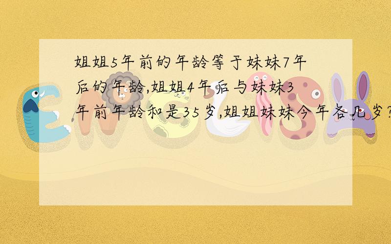 姐姐5年前的年龄等于妹妹7年后的年龄,姐姐4年后与妹妹3年前年龄和是35岁,姐姐妹妹今年各几岁?算式如题