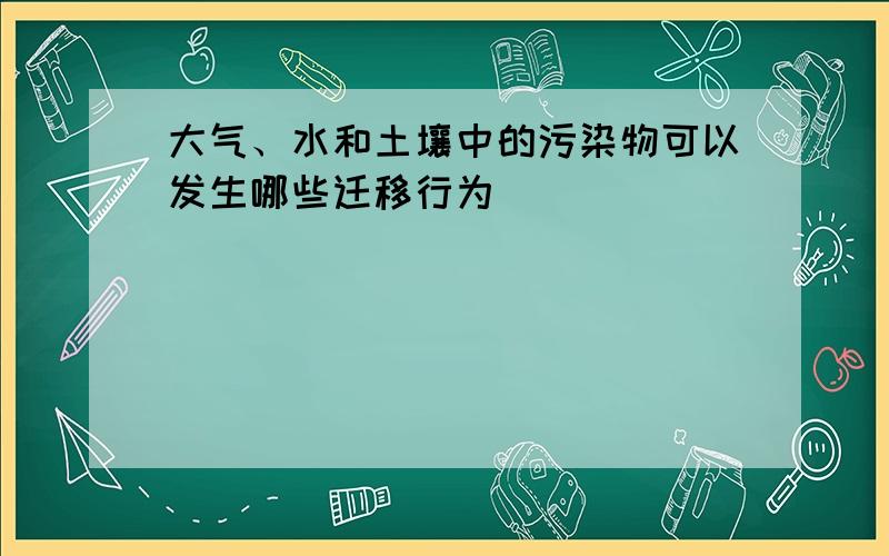 大气、水和土壤中的污染物可以发生哪些迁移行为