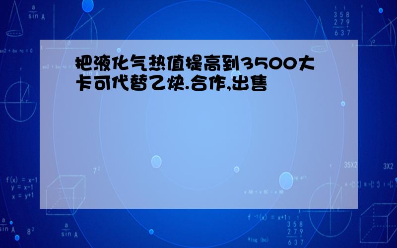 把液化气热值提高到3500大卡可代替乙炔.合作,出售