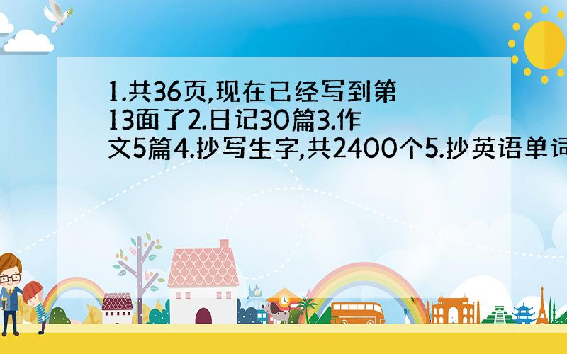 1.共36页,现在已经写到第13面了2.日记30篇3.作文5篇4.抄写生字,共2400个5.抄英语单词和句子,共三遍 如