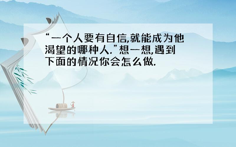 “一个人要有自信,就能成为他渴望的哪种人.”想一想,遇到下面的情况你会怎么做.