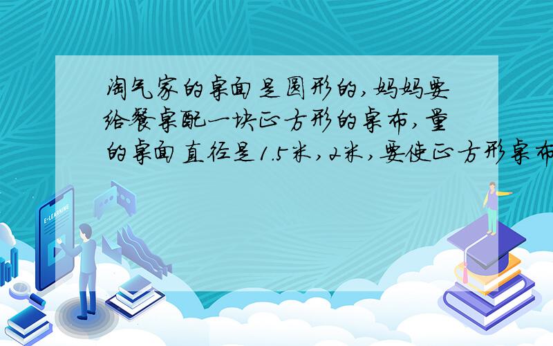 淘气家的桌面是圆形的,妈妈要给餐桌配一块正方形的桌布,量的桌面直径是1.5米,2米,要使正方形桌布的四角刚好接触地面,正