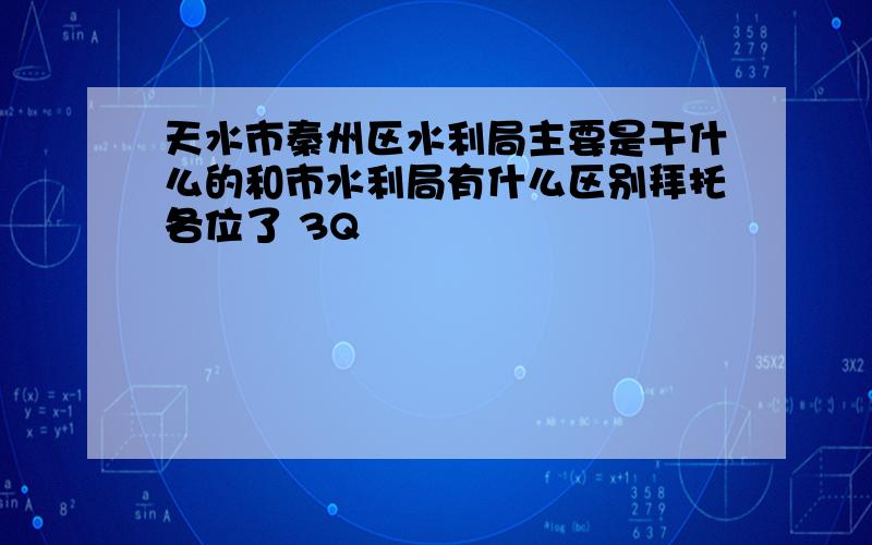 天水市秦州区水利局主要是干什么的和市水利局有什么区别拜托各位了 3Q