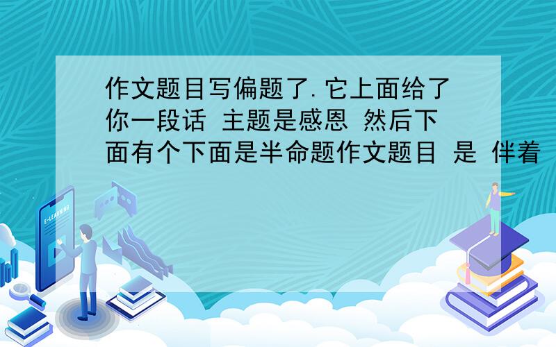 作文题目写偏题了.它上面给了你一段话 主题是感恩 然后下面有个下面是半命题作文题目 是 伴着（ ）出发它上面给了你一段话