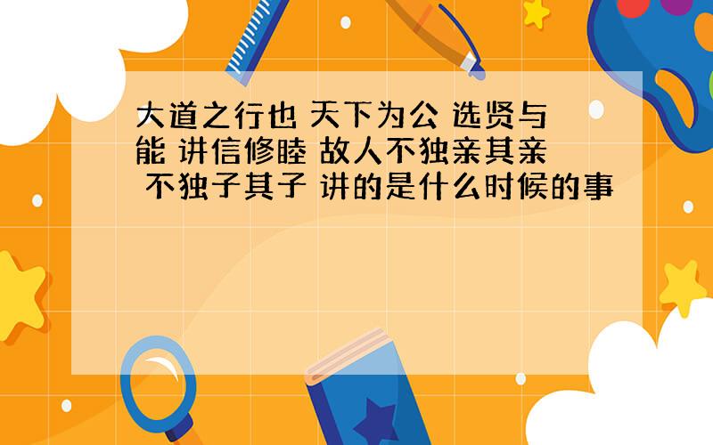 大道之行也 天下为公 选贤与能 讲信修睦 故人不独亲其亲 不独子其子 讲的是什么时候的事