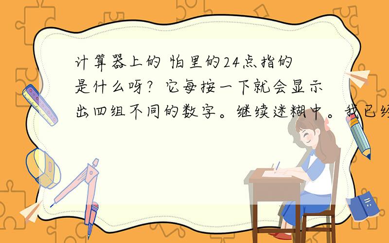 计算器上的 怕里的24点指的是什么呀？它每按一下就会显示出四组不同的数字。继续迷糊中。我已经知道了。不是你说的那样。