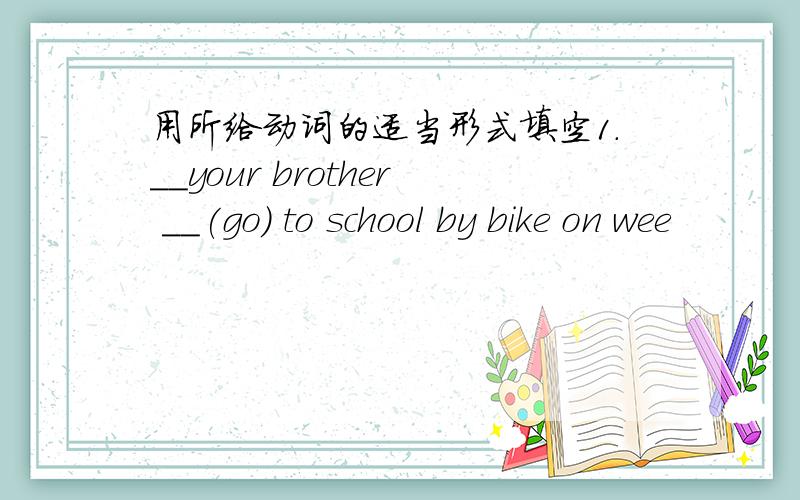 用所给动词的适当形式填空1.＿＿your brother ＿＿(go) to school by bike on wee