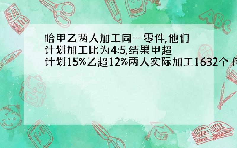 哈甲乙两人加工同一零件,他们计划加工比为4:5,结果甲超计划15%乙超12%两人实际加工1632个 问两人计划加工各多少