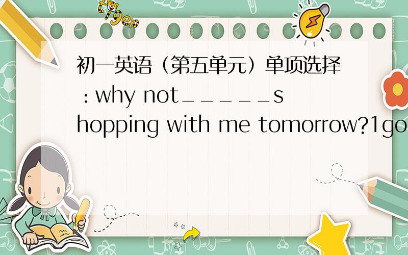 初一英语（第五单元）单项选择：why not_____shopping with me tomorrow?1go 2go