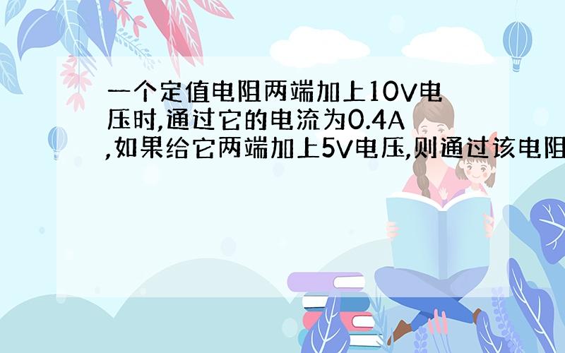 一个定值电阻两端加上10V电压时,通过它的电流为0.4A,如果给它两端加上5V电压,则通过该电阻的电流为?A,