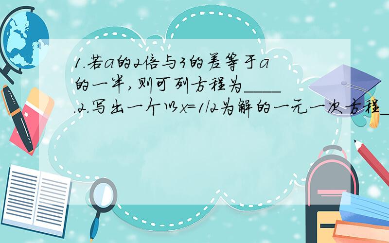 1.若a的2倍与3的差等于a的一半,则可列方程为____.2.写出一个以x=1/2为解的一元一次方程___.