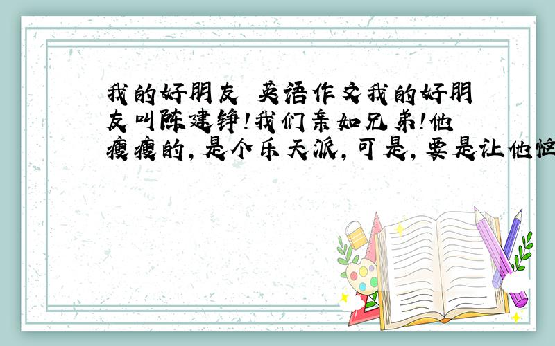 我的好朋友 英语作文我的好朋友叫陈建铮!我们亲如兄弟!他瘦瘦的,是个乐天派,可是,要是让他恼火起来,你可是不好受了!我们