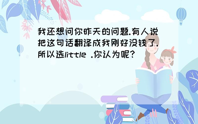 我还想问你昨天的问题.有人说把这句话翻译成我刚好没钱了.所以选little .你认为呢?