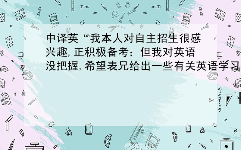 中译英“我本人对自主招生很感兴趣,正积极备考；但我对英语没把握,希望表兄给出一些有关英语学习的建议