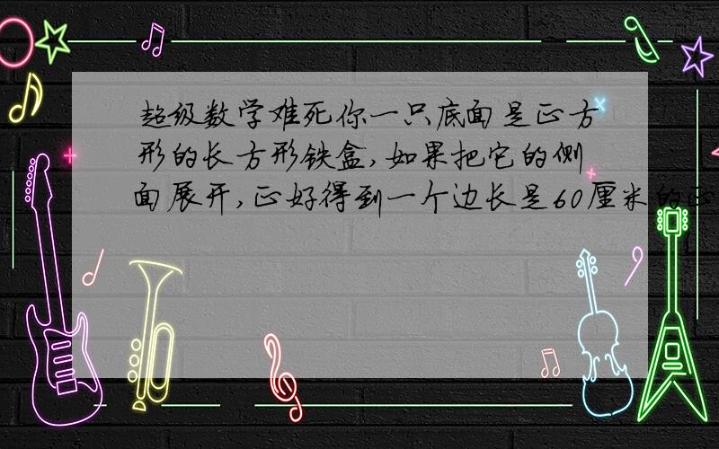 超级数学难死你一只底面是正方形的长方形铁盒,如果把它的侧面展开,正好得到一个边长是60厘米的正方形.(1).求这只铁箱的