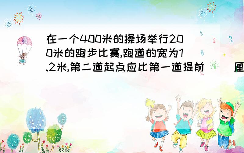 在一个400米的操场举行200米的跑步比赛,跑道的宽为1.2米,第二道起点应比第一道提前（ ）厘米.得数保留