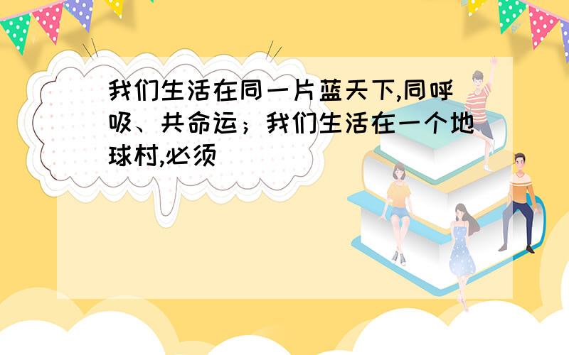 我们生活在同一片蓝天下,同呼吸、共命运；我们生活在一个地球村,必须