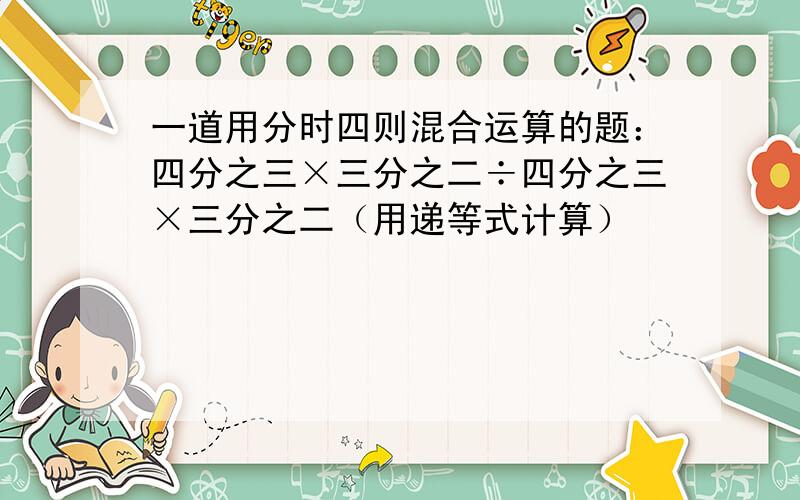 一道用分时四则混合运算的题：四分之三×三分之二÷四分之三×三分之二（用递等式计算）