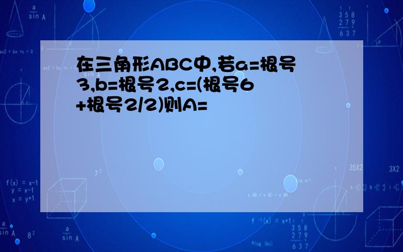 在三角形ABC中,若a=根号3,b=根号2,c=(根号6+根号2/2)则A=