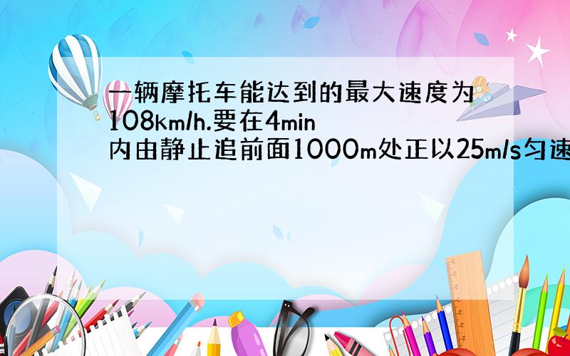 一辆摩托车能达到的最大速度为108km/h.要在4min内由静止追前面1000m处正以25m/s匀速的汽车