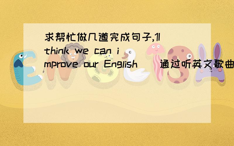 求帮忙做几道完成句子,1I think we can improve our English＿（通过听英文歌曲）（lis