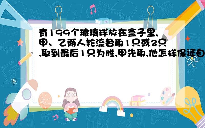 有199个玻璃球放在盒子里,甲、乙两人轮流各取1只或2只,取到最后1只为胜,甲先取,他怎样保证自己获胜?