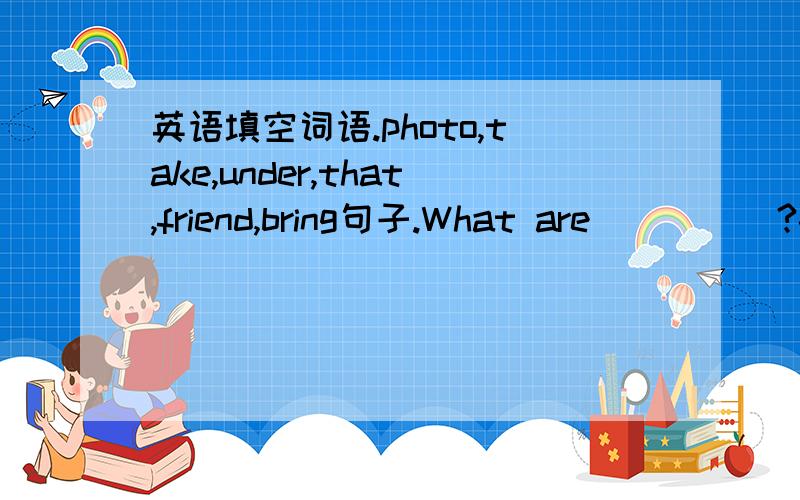 英语填空词语.photo,take,under,that,friend,bring句子.What are ____ ?-