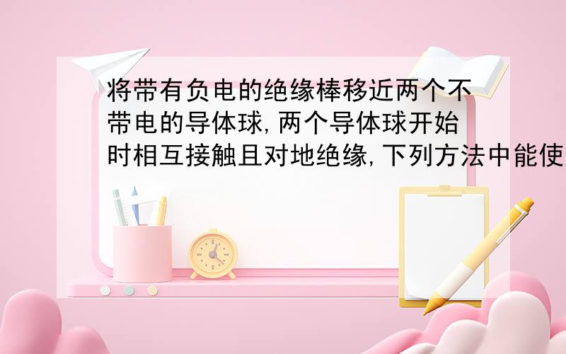 将带有负电的绝缘棒移近两个不带电的导体球,两个导体球开始时相互接触且对地绝缘,下列方法中能使两球都带电的是( )