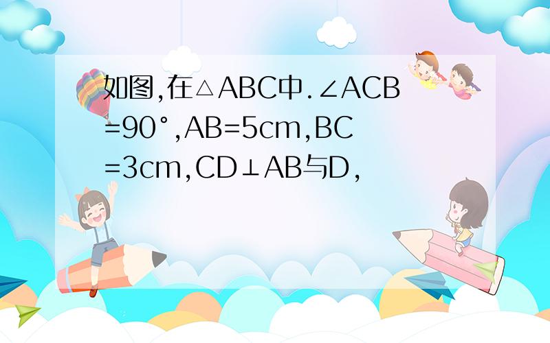 如图,在△ABC中.∠ACB=90°,AB=5cm,BC=3cm,CD⊥AB与D,