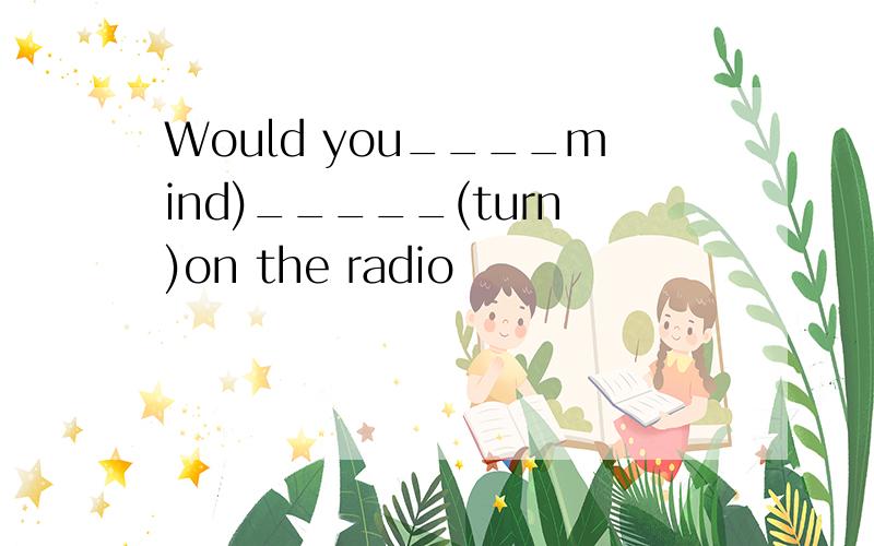 Would you____mind)_____(turn)on the radio