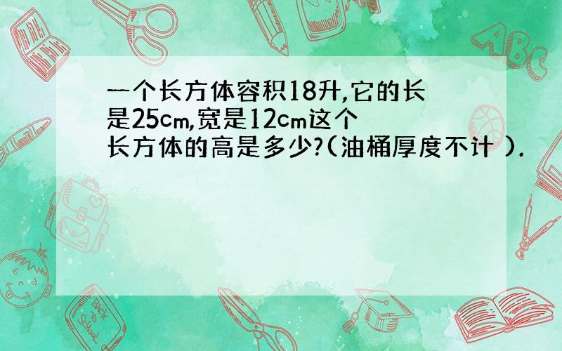 一个长方体容积18升,它的长是25cm,宽是12cm这个长方体的高是多少?(油桶厚度不计 ).