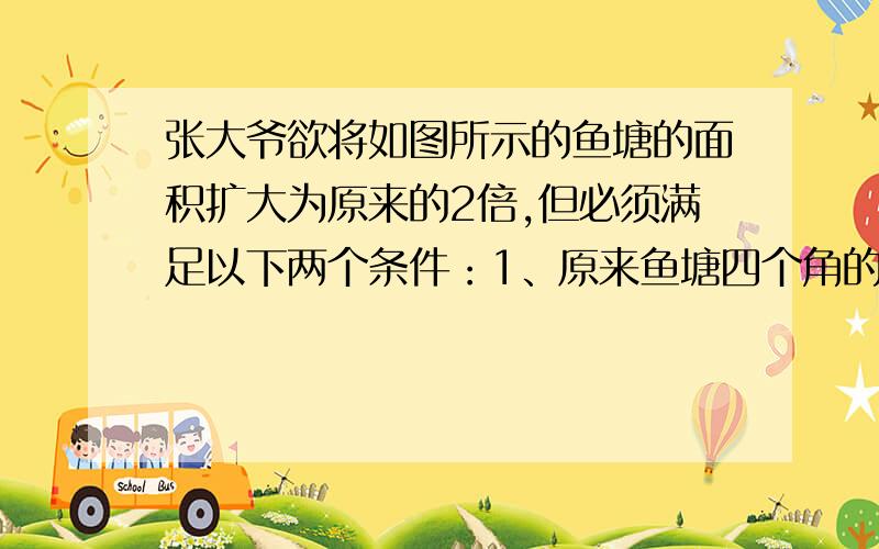 张大爷欲将如图所示的鱼塘的面积扩大为原来的2倍,但必须满足以下两个条件：1、原来鱼塘四个角的位置不变