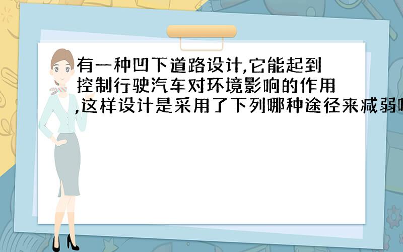 有一种凹下道路设计,它能起到控制行驶汽车对环境影响的作用,这样设计是采用了下列哪种途径来减弱噪音