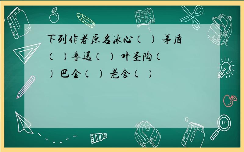 下列作者原名冰心（ ） 茅盾（ ）鲁迅（ ） 叶圣陶（ ） 巴金（ ） 老舍（ ）